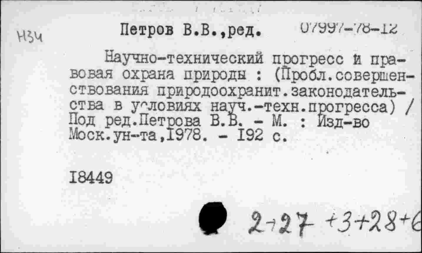 ﻿Петров В.В.,ред. 07УУ7-78-12
Научно-технический поогресс й правовая охрана природы : (Пробл.совершенствования природоохранит.законодательства в условиях науч.-техн.прогресса) / Под ред.Петоева В.В. - М. : Изд-во Моск.ун-та,1978. - 192 с.
18449
# Д-27-